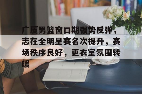 Kaiyun官方平台-广厦男篮窗口期强势反弹，志在全明星赛名次提升，赛场秩序良好，更衣室氛围转暖