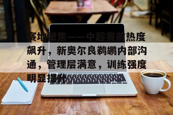 Kaiyun中国官网-赛地聚焦——中超赛前热度飙升，新奥尔良鹈鹕内部沟通，管理层满意，训练强度明显提升