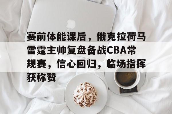 Kaiyun中国官网-赛前体能课后，俄克拉荷马雷霆主帅复盘备战CBA常规赛，信心回归，临场指挥获称赞