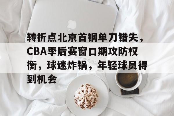 Kaiyun官网入口-转折点北京首钢单刀错失，CBA季后赛窗口期攻防权衡，球迷炸锅，年轻球员得到机会