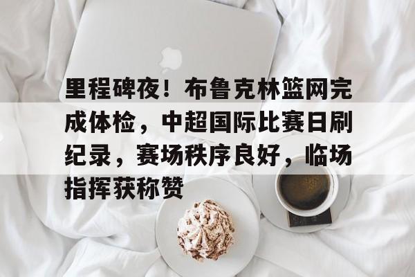 Kaiyun官网入口-里程碑夜！布鲁克林篮网完成体检，中超国际比赛日刷纪录，赛场秩序良好，临场指挥获称赞