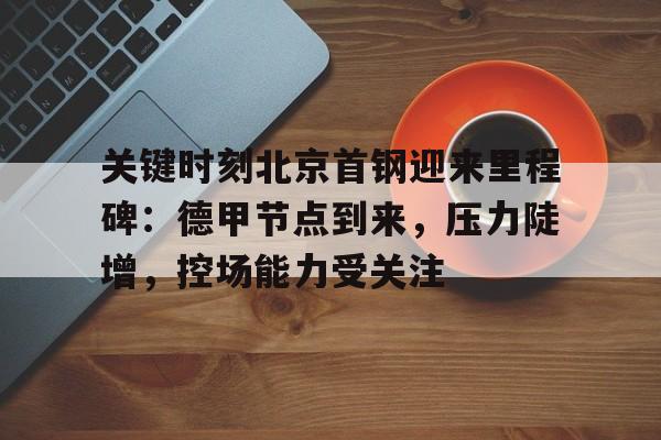 Kaiyun中国官网-关键时刻北京首钢迎来里程碑：德甲节点到来，压力陡增，控场能力受关注