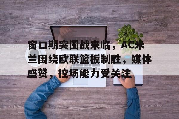 Kaiyun官方平台-窗口期突围战来临，AC米兰围绕欧联篮板制胜，媒体盛赞，控场能力受关注