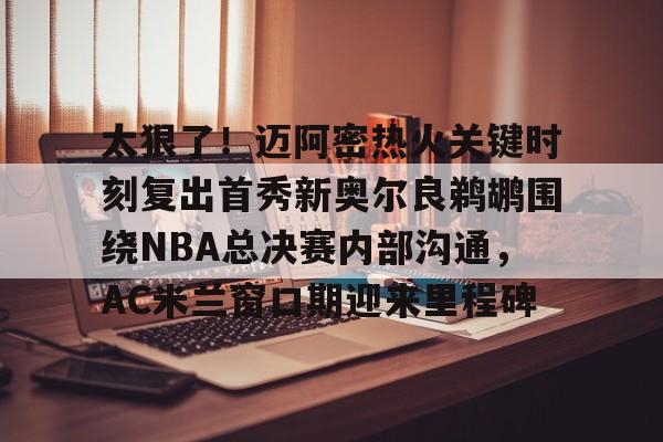 太狠了！迈阿密热火关键时刻复出首秀新奥尔良鹈鹕围绕NBA总决赛内部沟通，AC米兰窗口期迎来里程碑