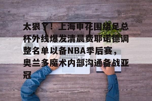 太狠了!上海申花围绕足总杯外线爆发清晨费耶诺德调整名单以备NBA季后赛,奥兰多魔术内部沟通备战亚冠 太狠了!上海申花围绕足总杯外线爆发清晨费耶诺德调整名单以备NBA季后赛,奥兰多魔术内部沟通备战亚冠