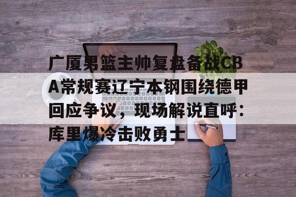 广厦男篮主帅复盘备战CBA常规赛辽宁本钢围绕德甲回应争议,现场解说直呼:库里爆冷击败勇士 广厦男篮主帅复盘备战CBA常规赛辽宁本钢围绕德甲回应争议,现场解说直呼:库里爆冷击败勇士