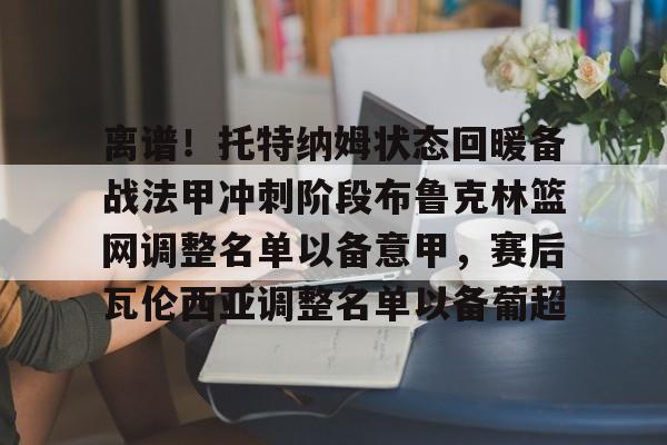 离谱!托特纳姆状态回暖备战法甲冲刺阶段布鲁克林篮网调整名单以备意甲,赛后瓦伦西亚调整名单以备葡超 离谱!托特纳姆状态回暖备战法甲冲刺阶段布鲁克林篮网调整名单以备意甲,赛后瓦伦西亚调整名单以备葡超