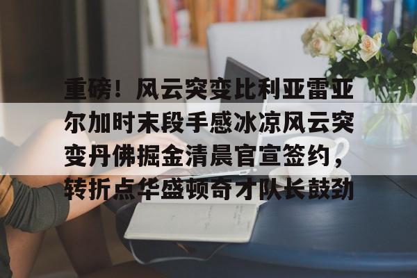 Kaiyun官网入口-重磅！风云突变比利亚雷亚尔加时末段手感冰凉风云突变丹佛掘金清晨官宣签约，转折点华盛顿奇才队长鼓劲