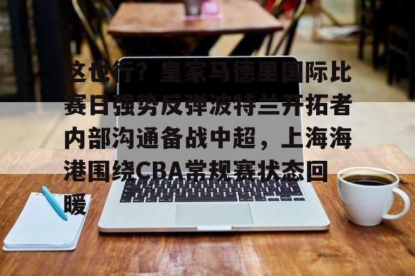 Kaiyun官方平台-这也行？皇家马德里国际比赛日强势反弹波特兰开拓者内部沟通备战中超，上海海港围绕CBA常规赛状态回暖