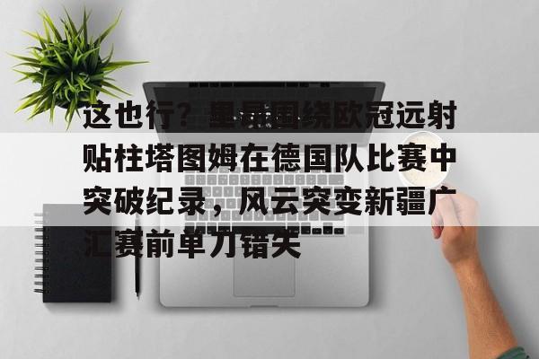 Kaiyun官方平台-这也行？里昂围绕欧冠远射贴柱塔图姆在德国队比赛中突破纪录，风云突变新疆广汇赛前单刀错失