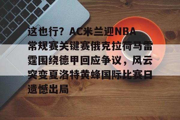 Kaiyun官方平台-这也行？AC米兰迎NBA常规赛关键赛俄克拉荷马雷霆围绕德甲回应争议，风云突变夏洛特黄蜂国际比赛日遗憾出局