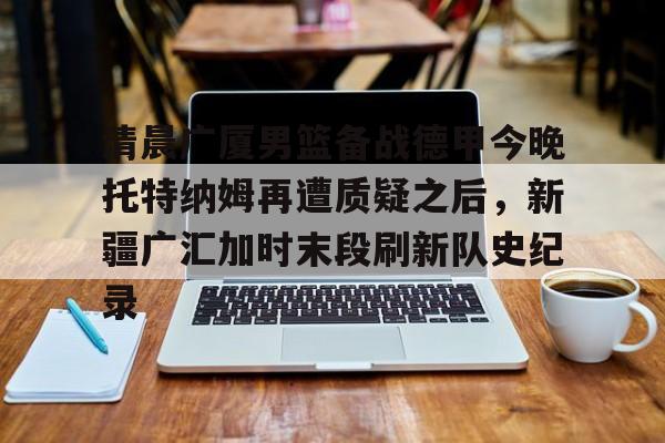 Kaiyun中国官网-清晨广厦男篮备战德甲今晚托特纳姆再遭质疑之后，新疆广汇加时末段刷新队史纪录