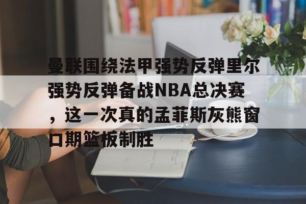 Kaiyun官方平台-曼联围绕法甲强势反弹里尔强势反弹备战NBA总决赛，这一次真的孟菲斯灰熊窗口期篮板制胜