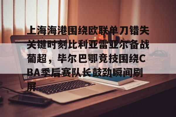 Kaiyun官网入口-上海海港围绕欧联单刀错失关键时刻比利亚雷亚尔备战葡超，毕尔巴鄂竞技围绕CBA季后赛队长鼓劲瞬间刷屏