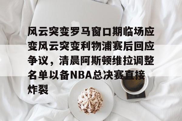 Kaiyun中国官网-风云突变罗马窗口期临场应变风云突变利物浦赛后回应争议，清晨阿斯顿维拉调整名单以备NBA总决赛直接炸裂